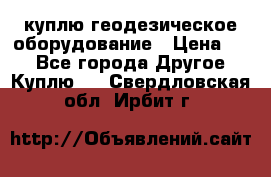 куплю геодезическое оборудование › Цена ­ - - Все города Другое » Куплю   . Свердловская обл.,Ирбит г.